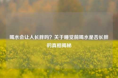 喝水会让人长胖吗?关于睡觉前喝水是否长胖的真相揭秘