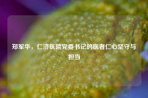 郑军华,仁济医院党委书记的医者仁心坚守与担当
