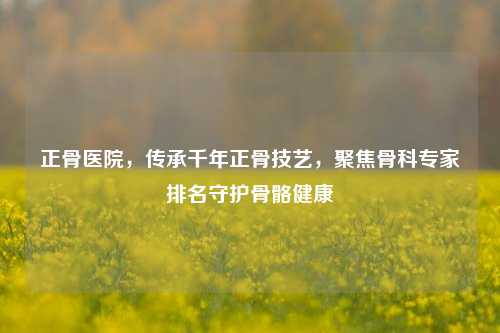 正骨医院，传承千年正骨技艺，聚焦骨科专家排名守护骨骼健康