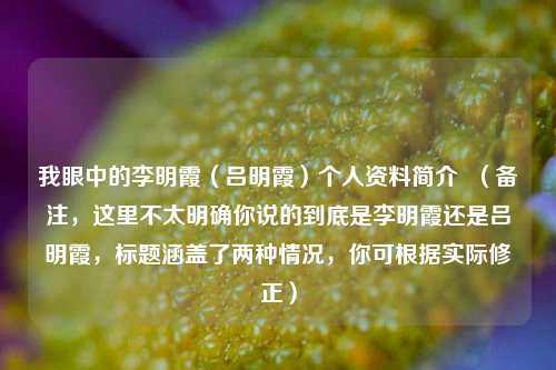 我眼中的李明霞(吕明霞)个人资料简介 (备注,这里不太明确你说的到底是李明霞还是吕明霞,标题涵盖了两种情况,你可根据实际修正)