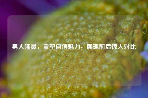 男人隆鼻,重塑自信魅力,展现前后惊人对比