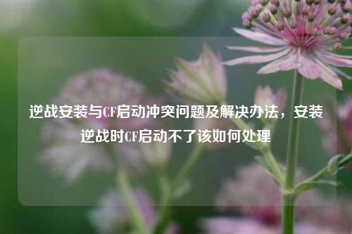 逆战安装与CF启动冲突问题及解决办法，安装逆战时CF启动不了该如何处理