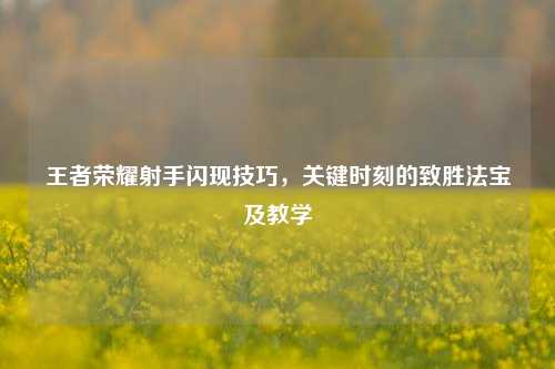 王者荣耀射手闪现技巧,关键时刻的致胜法宝及教学