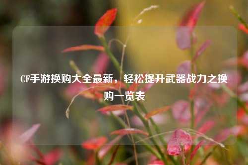CF手游换购大全最新,轻松提升武器战力之换购一览表