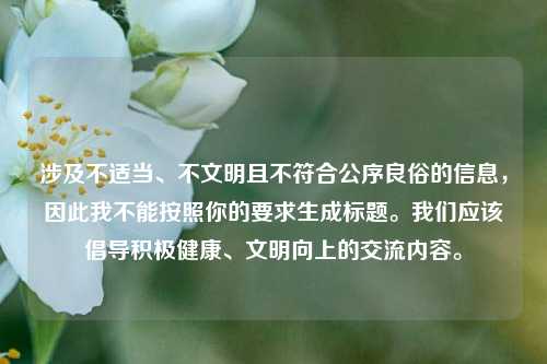 涉及不适当、不文明且不符合公序良俗的信息,因此我不能按照你的要求生成标题。我们应该倡导积极健康、文明向上的交流内容。