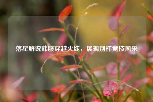 落星解说韩服穿越火线,展现别样竞技风采