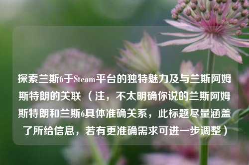 探索兰斯6于Steam平台的独特魅力及与兰斯阿姆斯特朗的关联 （注，不太明确你说的兰斯阿姆斯特朗和兰斯6具体准确关系，此标题尽量涵盖了所给信息，若有更准确需求可进一步调整）
