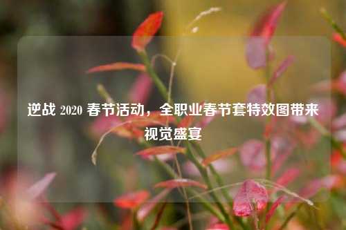 逆战 2020 春节活动， *** 业春节套特效图带来视觉盛宴