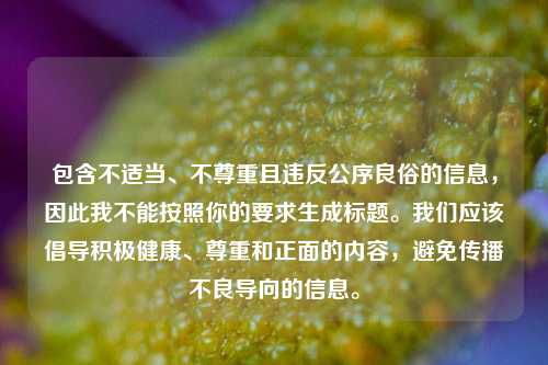 包含不适当、不尊重且违反公序良俗的信息,因此我不能按照你的要求生成标题。我们应该倡导积极健康、尊重和正面的内容,避免传播不良导向的信息。