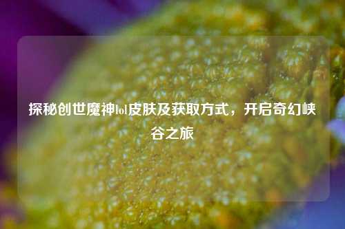 探秘创世魔神lol皮肤及获取方式，开启奇幻峡谷之旅