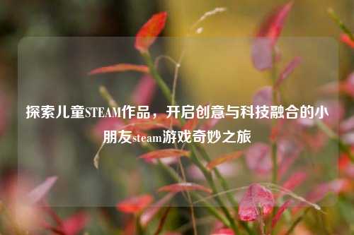 探索儿童STEAM作品,开启创意与科技融合的小朋友steam游戏奇妙之旅