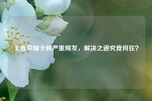王者荣耀卡顿严重频发，解决之道究竟何在？