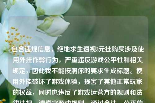 包含违规信息，绝地求生透视3元挂购买涉及使用外挂作弊行为，严重违反游戏公平性和相关规定，因此我不能按照你的要求生成标题。使用外挂破坏了游戏体验，损害了其他正常玩家的权益，同时也违反了游戏运营方的规则和法律法规，请遵守游戏规则，通过合法、公平的方式参与游戏。