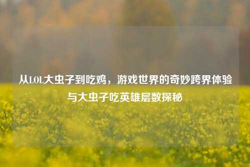 从LOL大虫子到吃鸡，游戏世界的奇妙跨界体验与大虫子吃英雄层数探秘