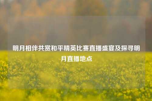 明月相伴共赏和平精英比赛直播盛宴及探寻明月直播地点