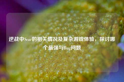 逆战中Scar的相关情况及复杂游戏体验，探讨哪个最强与Bug问题