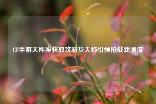 CF手游天秤座获取攻略及天称引领枪战新潮流