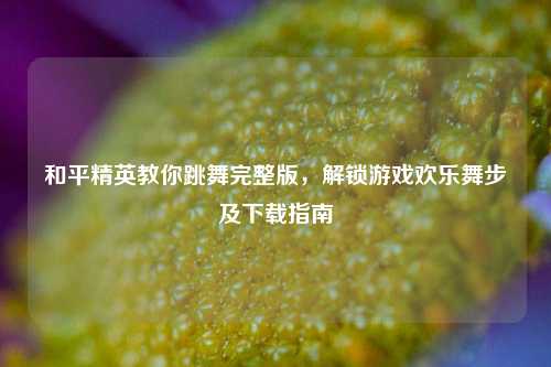 和平精英教你跳舞完整版，解锁游戏欢乐舞步及下载指南