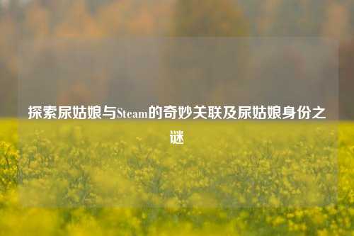 探索尿姑娘与Steam的奇妙关联及尿姑娘身份之谜