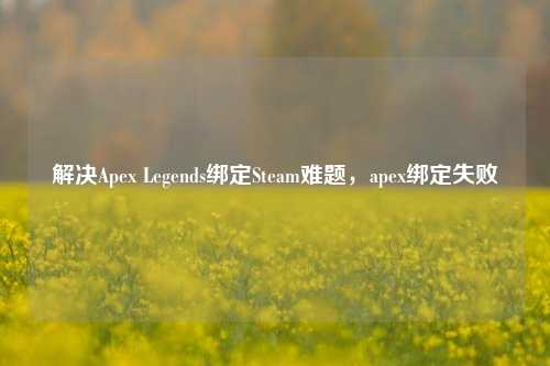 解决Apex Legends绑定Steam难题,apex绑定失败