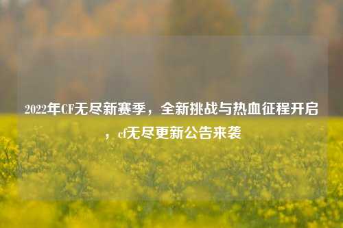 2022年CF无尽新赛季，全新挑战与热血征程开启，cf无尽更新公告来袭