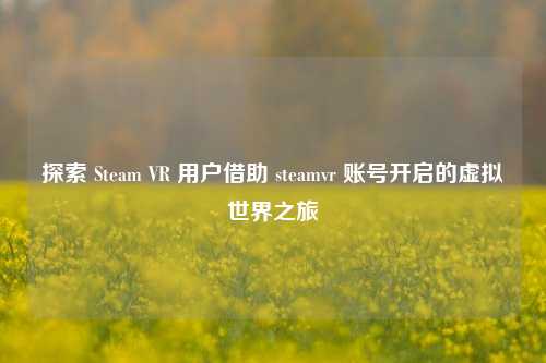 探索 Steam VR 用户借助 steamvr 账号开启的虚拟世界之旅
