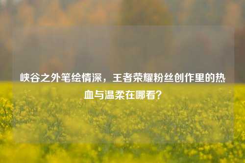 峡谷之外笔绘情深，王者荣耀粉丝创作里的热血与温柔在哪看？