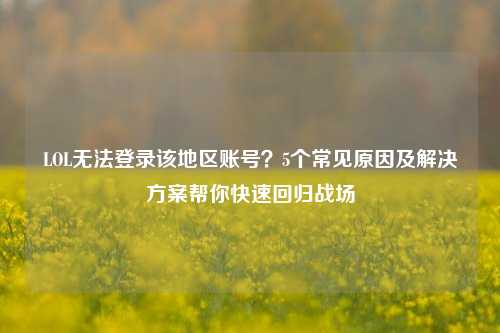 LOL无法登录该地区账号？5个常见原因及解决方案帮你快速回归战场