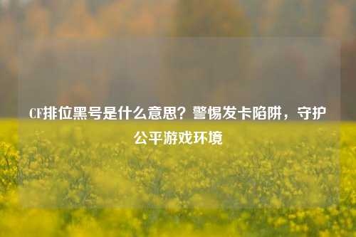 CF排位黑号是什么意思?警惕发卡陷阱,守护公平游戏环境