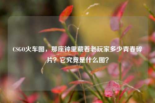 CSGO火车图,那座钟里藏着老玩家多少青春碎片?它究竟是什么图?