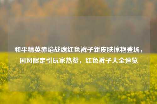 和平精英赤焰战魂红色裤子新皮肤惊艳登场,国风限定引玩家热赞,红色裤子大全速览