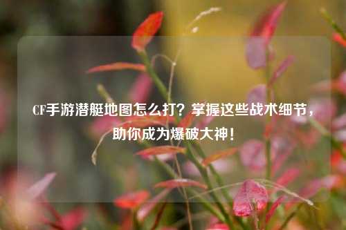 CF手游潜艇地图怎么打?掌握这些战术细节,助你成为爆破大神!