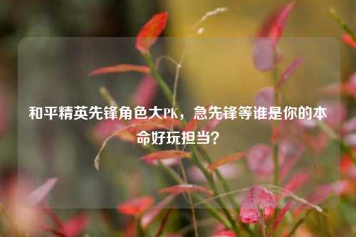和平精英先锋角色大PK，急先锋等谁是你的本命好玩担当？