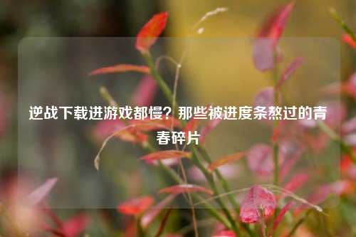 逆战下载进游戏都慢？那些被进度条熬过的青春碎片