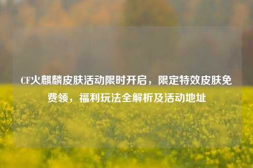 CF火麒麟皮肤活动限时开启,限定特效皮肤免费领,福利玩法全解析及活动地址