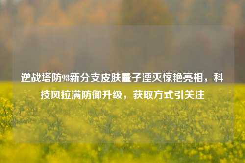 逆战塔防98新分支皮肤量子湮灭惊艳亮相，科技风拉满防御升级，获取方式引关注