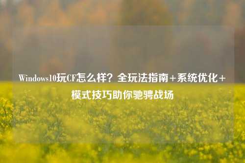 Windows10玩CF怎么样？全玩法指南+系统优化+模式技巧助你驰骋战场