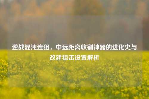 逆战混沌连狙,中远距离收割神器的进化史与改建狙击设置解析