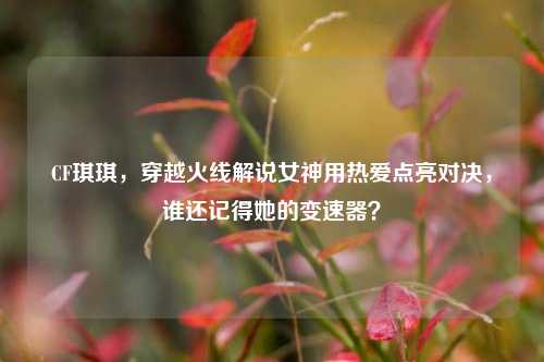 CF琪琪,穿越火线解说女神用热爱点亮对决,谁还记得她的变速器?