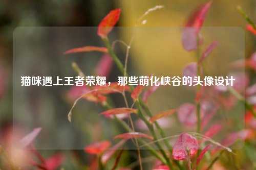 猫咪遇上王者荣耀，那些萌化峡谷的头像设计