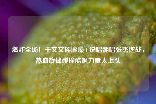 燃炸全场!于文文摇滚嗓+说唱翻唱张杰逆战,热血旋律碰撞酷飒力量太上头