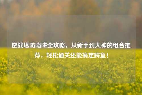 逆战塔防陷阱全攻略，从新手到大神的组合推荐，轻松通关还能搞定鳄鱼！