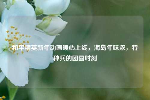 和平精英新年动画暖心上线，海岛年味浓，特种兵的团圆时刻
