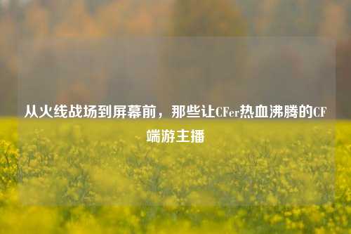 从火线战场到屏幕前，那些让CFer热血沸腾的CF端游主播
