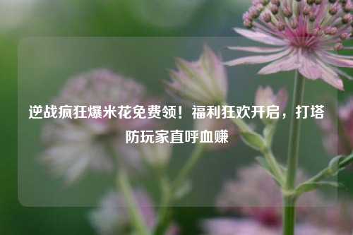 逆战疯狂爆米花免费领!福利狂欢开启,打塔防玩家直呼血赚