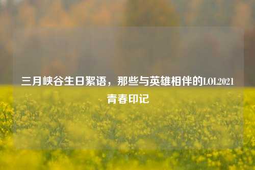 三月峡谷生日絮语，那些与英雄相伴的LOL2021青春印记