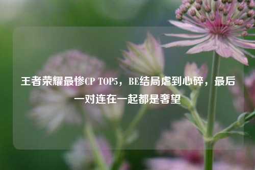 王者荣耀最惨CP TOP5，BE结局虐到心碎，最后一对连在一起都是奢望