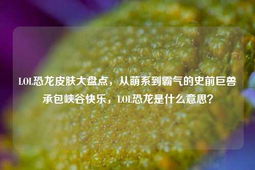 LOL恐龙皮肤大盘点，从萌系到霸气的史前巨兽承包峡谷快乐，LOL恐龙是什么意思？