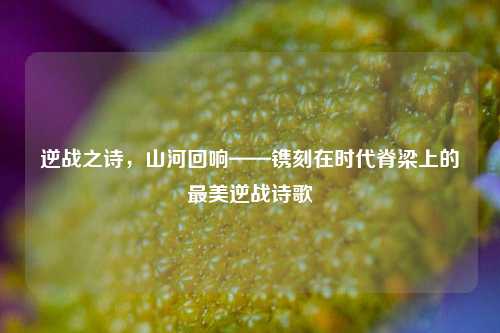 逆战之诗，山河回响——镌刻在时代脊梁上的最美逆战诗歌