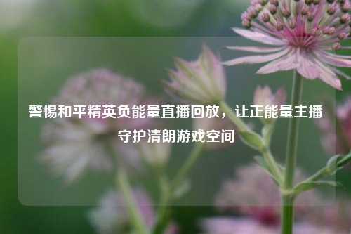 警惕和平精英负能量直播回放，让正能量主播守护清朗游戏空间